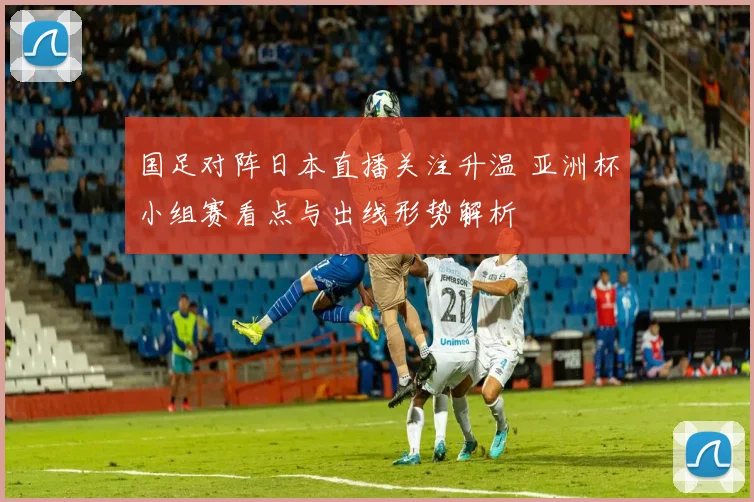 国足对阵日本直播关注升温 亚洲杯小组赛看点与出线形势解析