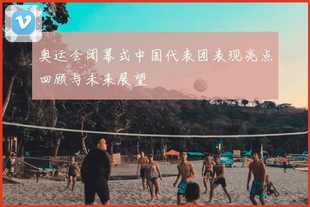 奥运会闭幕式中国代表团表现亮点回顾与未来展望