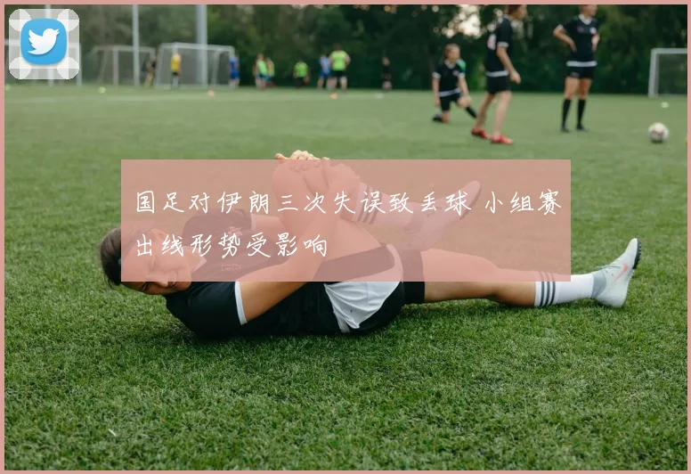 国足对伊朗三次失误致丢球 小组赛出线形势受影响