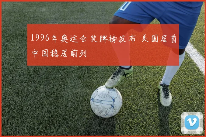1996年奥运会奖牌榜发布 美国居首中国稳居前列