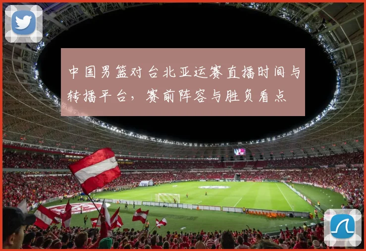中国男篮对台北亚运赛直播时间与转播平台，赛前阵容与胜负看点