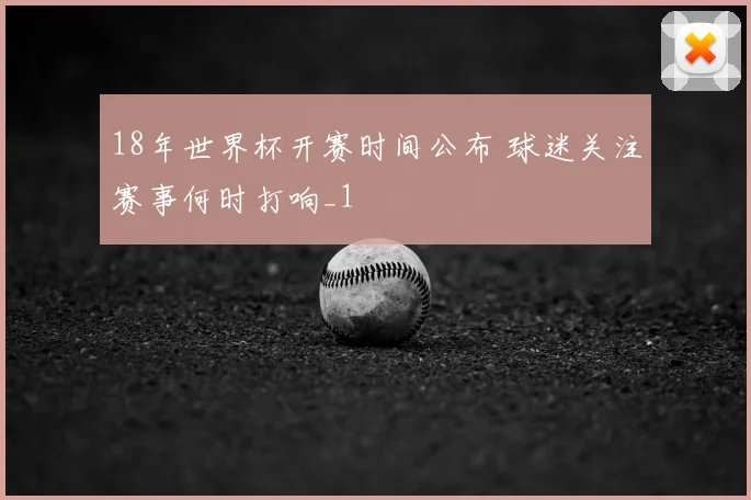 18年世界杯开赛时间公布 球迷关注赛事何时打响_1
