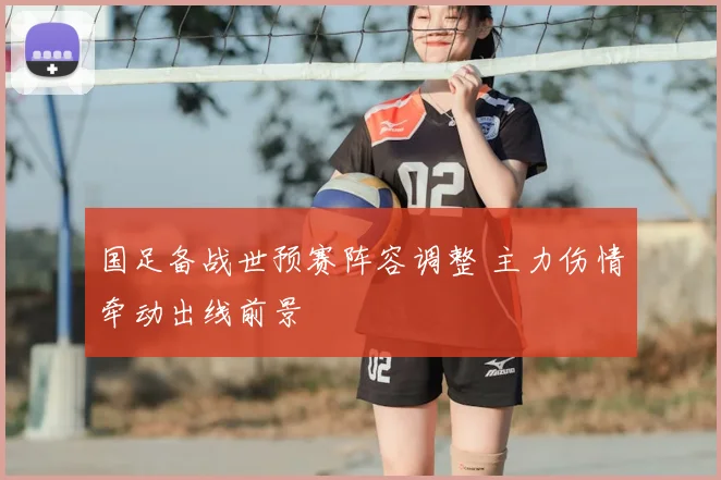 国足备战世预赛阵容调整 主力伤情牵动出线前景