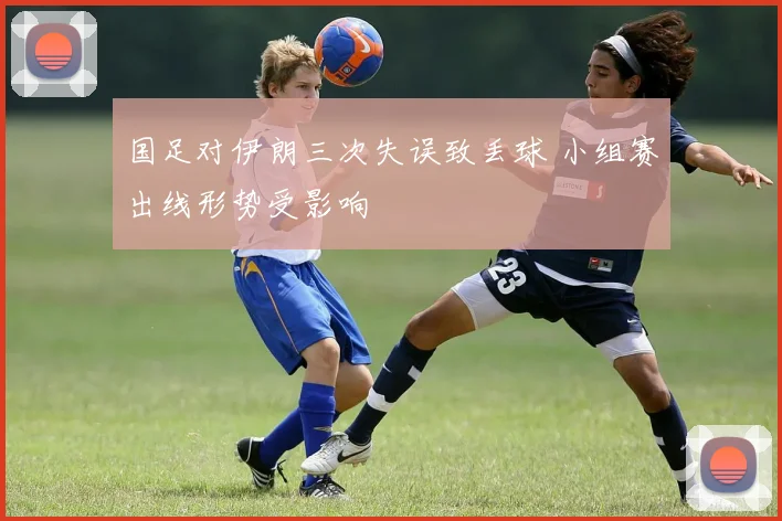 国足对伊朗三次失误致丢球 小组赛出线形势受影响