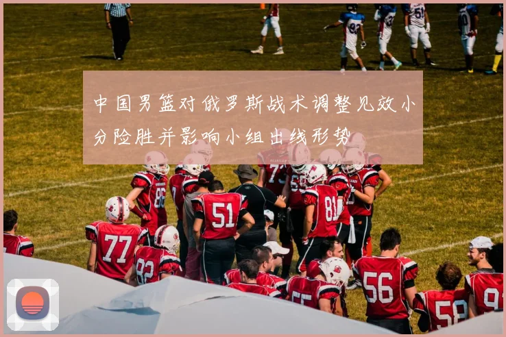 中国男篮对俄罗斯战术调整见效小分险胜并影响小组出线形势