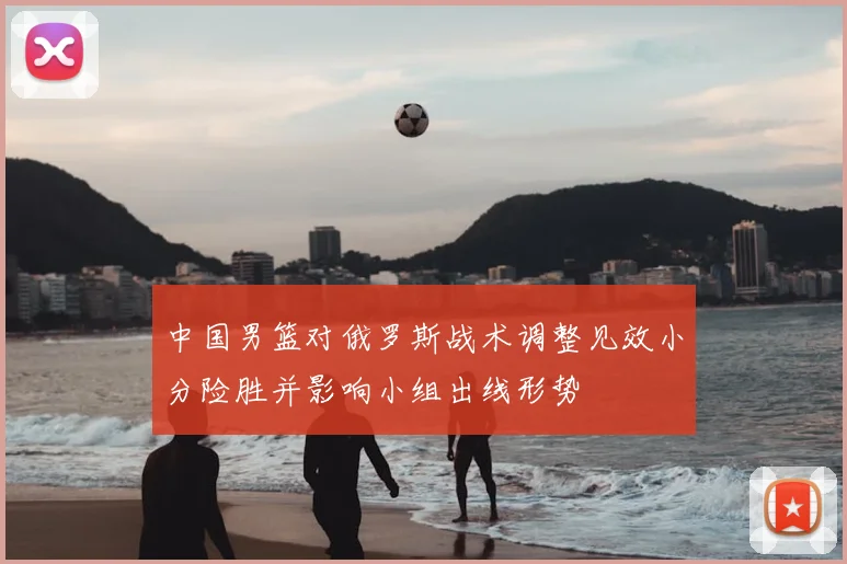 中国男篮对俄罗斯战术调整见效小分险胜并影响小组出线形势