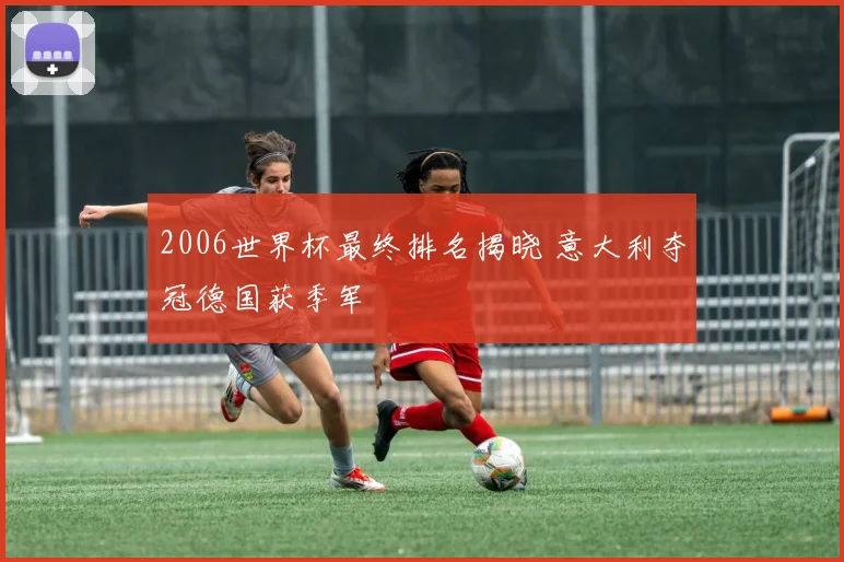 2006世界杯最终排名揭晓 意大利夺冠德国获季军