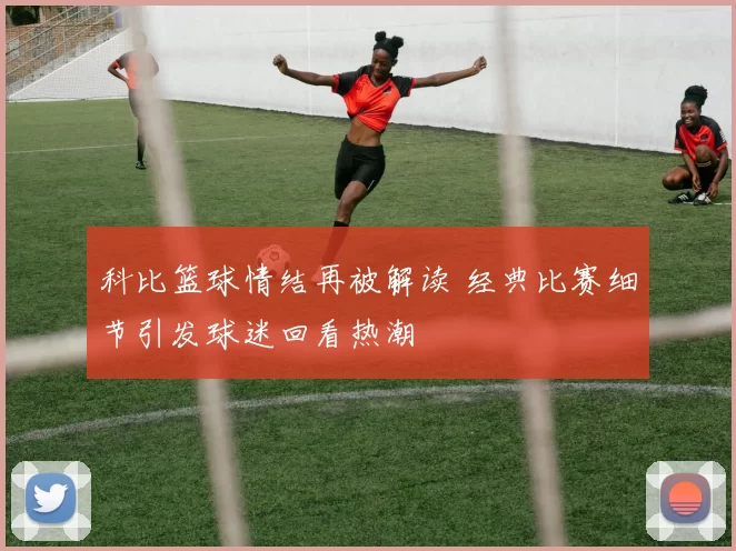 科比篮球情结再被解读 经典比赛细节引发球迷回看热潮