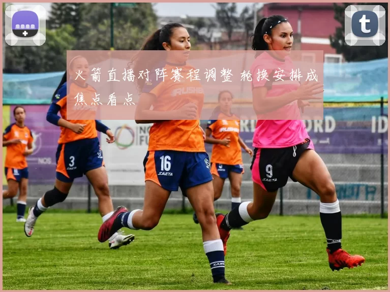 火箭直播对阵赛程调整 轮换安排成焦点看点