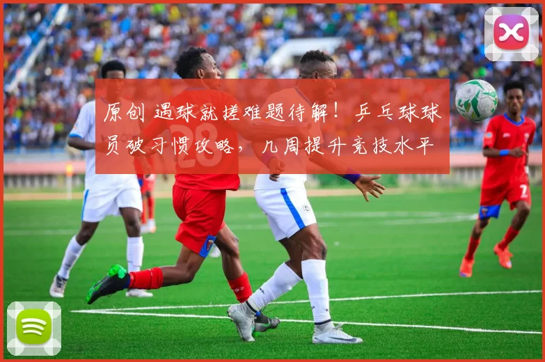 原创 遇球就搓难题待解！乒乓球球员破习惯攻略，几周提升竞技水平