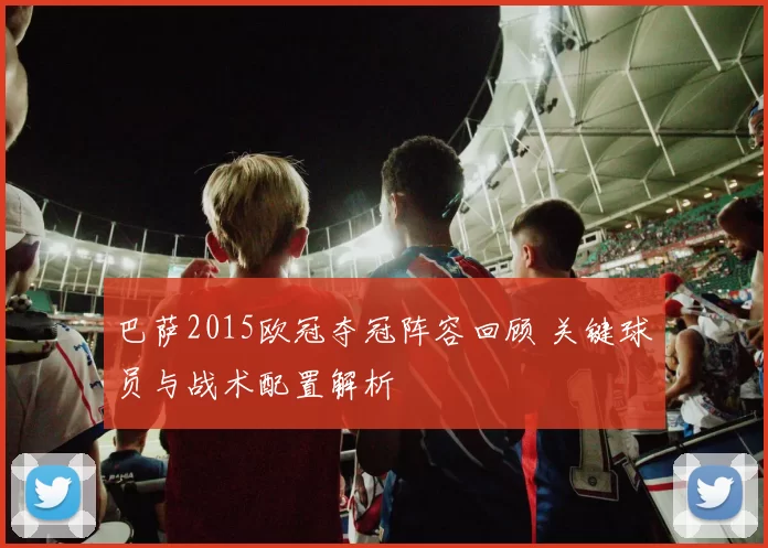 巴萨2015欧冠夺冠阵容回顾 关键球员与战术配置解析