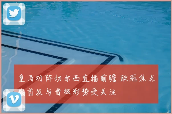皇马对阵切尔西直播前瞻 欧冠焦点战首发与晋级形势受关注