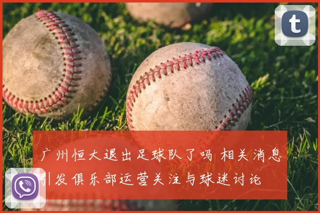 广州恒大退出足球队了吗 相关消息引发俱乐部运营关注与球迷讨论