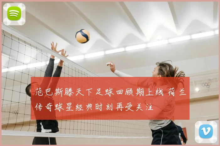 范巴斯滕天下足球回顾期上线 荷兰传奇球星经典时刻再受关注