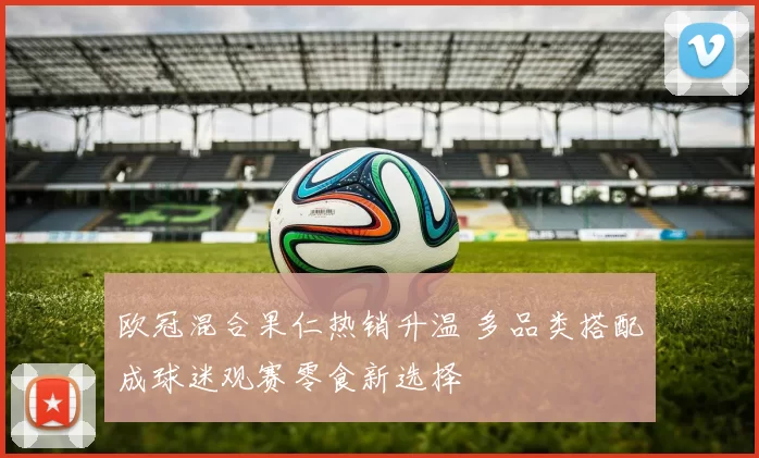 欧冠混合果仁热销升温 多品类搭配成球迷观赛零食新选择