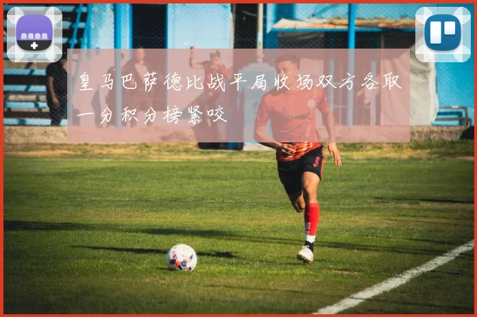 皇马巴萨德比战平局收场双方各取一分积分榜紧咬