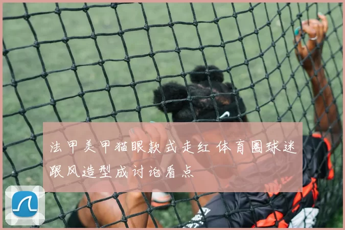 法甲美甲猫眼款式走红 体育圈球迷跟风造型成讨论看点