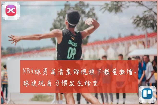 NBA球员高清集锦视频下载量激增，球迷观看习惯发生转变