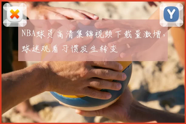 NBA球员高清集锦视频下载量激增，球迷观看习惯发生转变