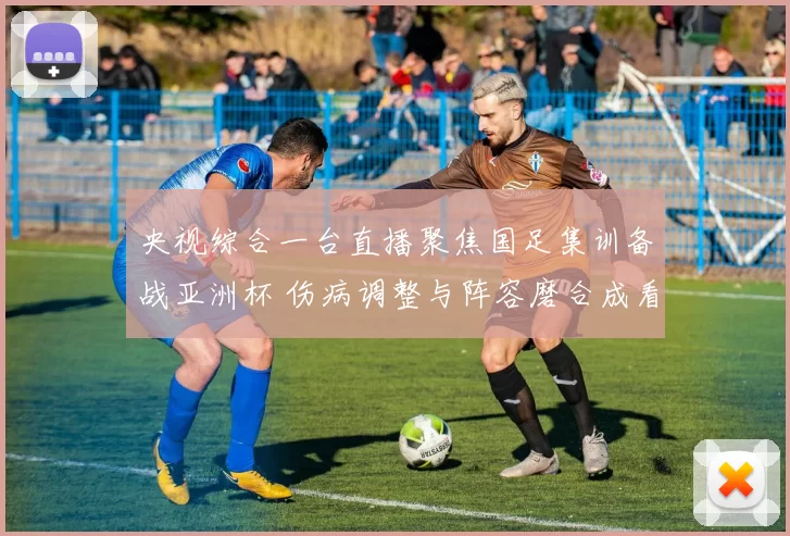 央视综合一台直播聚焦国足集训备战亚洲杯 伤病调整与阵容磨合成看点