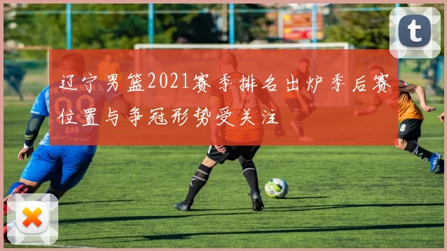 辽宁男篮2021赛季排名出炉季后赛位置与争冠形势受关注