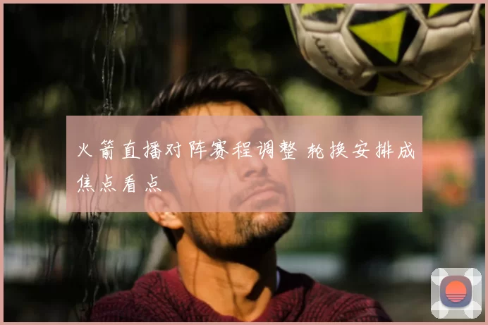 火箭直播对阵赛程调整 轮换安排成焦点看点