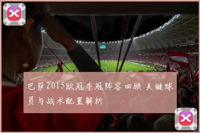 巴萨2015欧冠夺冠阵容回顾 关键球员与战术配置解析