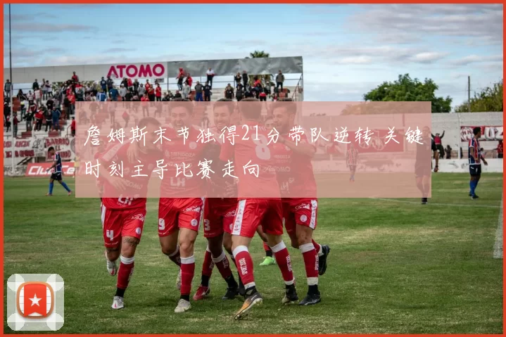 詹姆斯末节独得21分带队逆转 关键时刻主导比赛走向