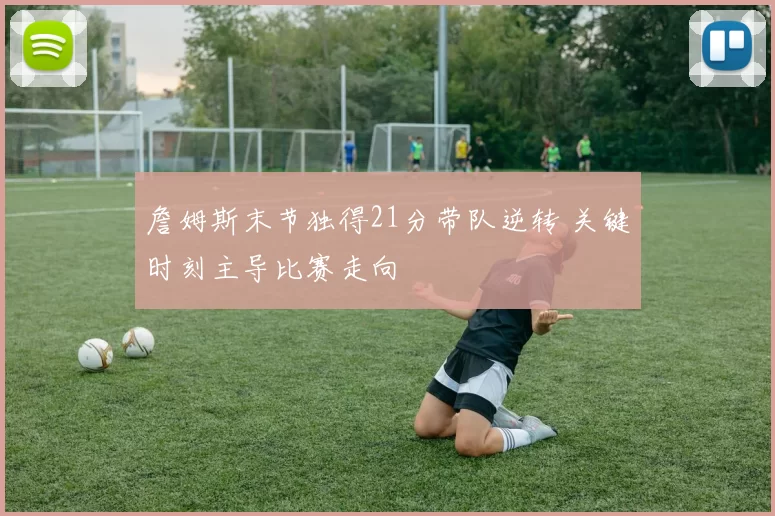 詹姆斯末节独得21分带队逆转 关键时刻主导比赛走向