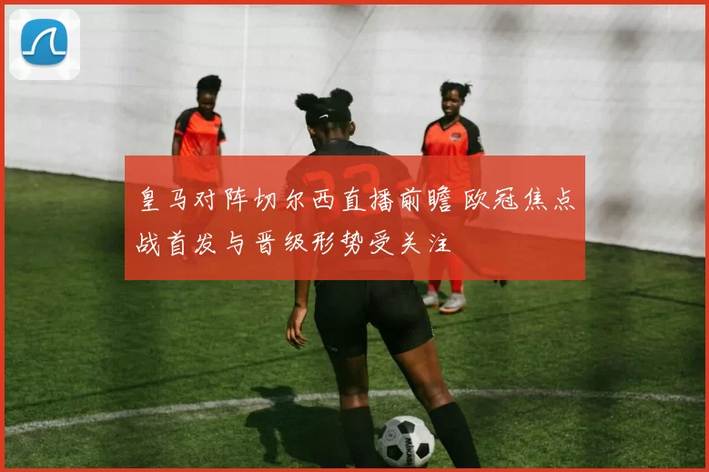 皇马对阵切尔西直播前瞻 欧冠焦点战首发与晋级形势受关注