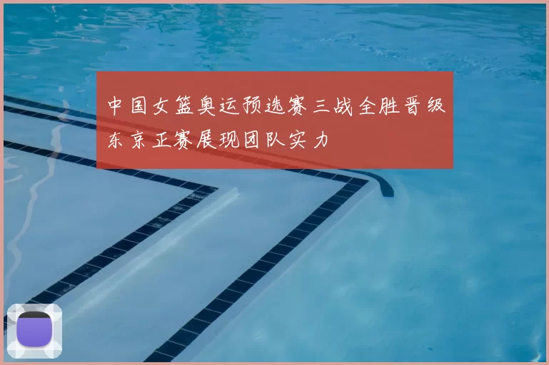 中国女篮奥运预选赛三战全胜晋级东京正赛展现团队实力