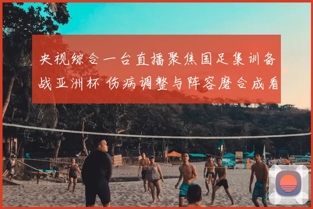 央视综合一台直播聚焦国足集训备战亚洲杯 伤病调整与阵容磨合成看点