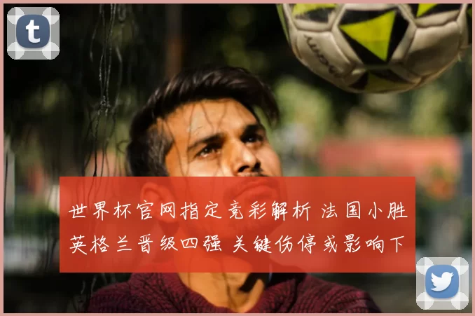 世界杯官网指定竞彩解析 法国小胜英格兰晋级四强 关键伤停或影响下一场