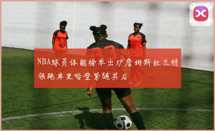 NBA球员体能榜单出炉詹姆斯杜兰特领跑库里哈登紧随其后