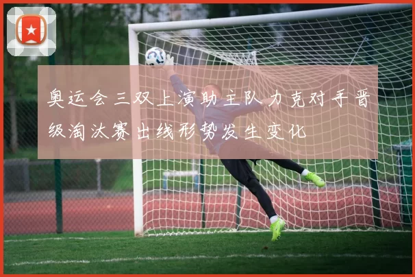 奥运会三双上演助主队力克对手晋级淘汰赛出线形势发生变化