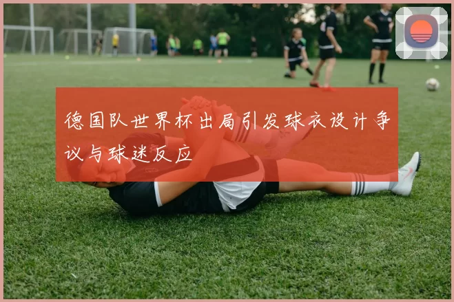 德国队世界杯出局引发球衣设计争议与球迷反应