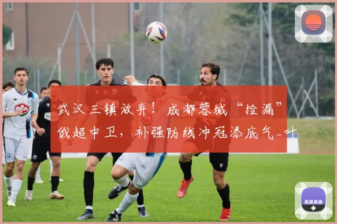 武汉三镇放弃！成都蓉城“捡漏”俄超中卫，补强防线冲冠添底气_叶戈尔·索罗金_莱切_中超