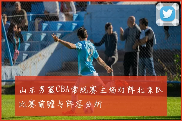 山东男篮CBA常规赛主场对阵北京队比赛前瞻与阵容分析