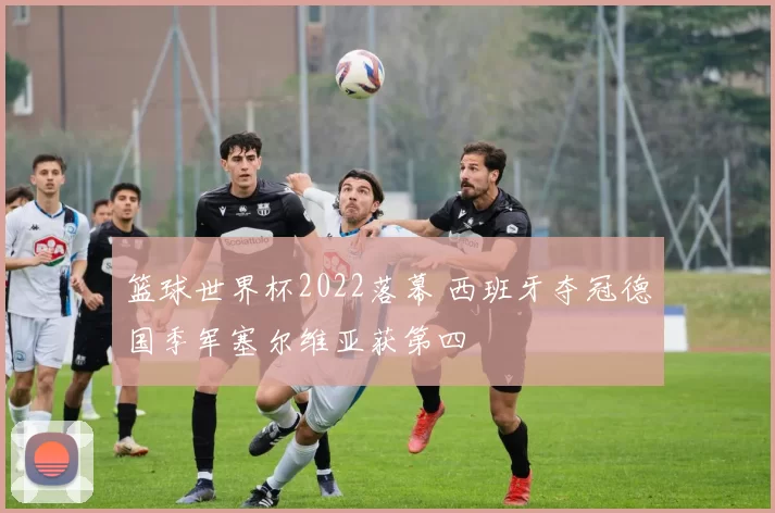 篮球世界杯2022落幕 西班牙夺冠德国季军塞尔维亚获第四