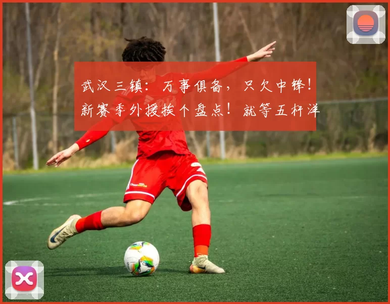 武汉三镇:万事俱备,只欠中锋!新赛季外援挨个盘点!就等五杆洋枪最后一块拼图_基利安·贝维斯_本杰明·莫拉_身价