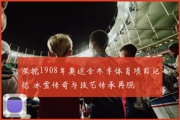 深挖1908年奥运会冬季体育项目记忆 冰雪传奇与技艺传承再现