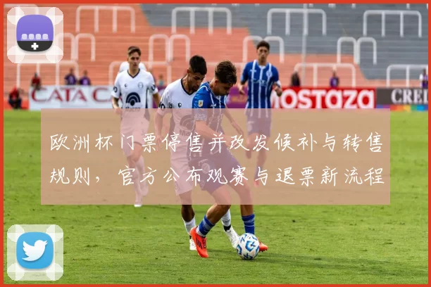欧洲杯门票停售并改发候补与转售规则,官方公布观赛与退票新流程