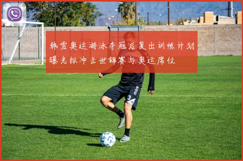 韩雪奥运游泳夺冠后复出训练计划曝光拟冲击世锦赛与奥运席位