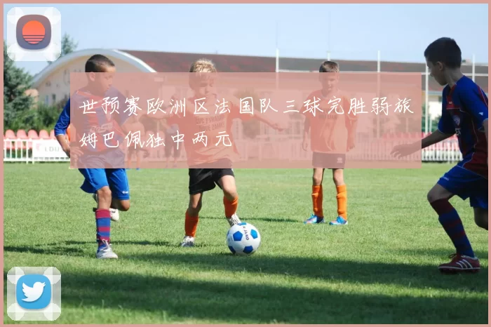 世预赛欧洲区法国队三球完胜弱旅姆巴佩独中两元
