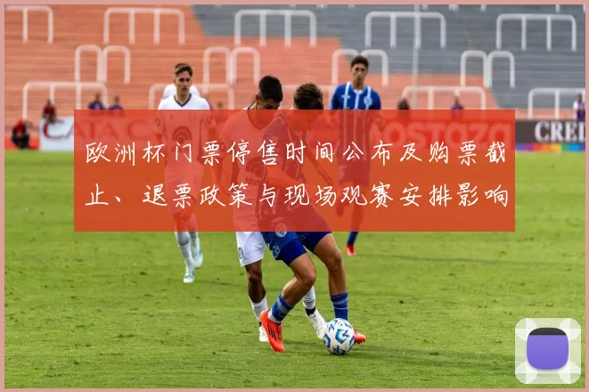 欧洲杯门票停售时间公布及购票截止、退票政策与现场观赛安排影响解读