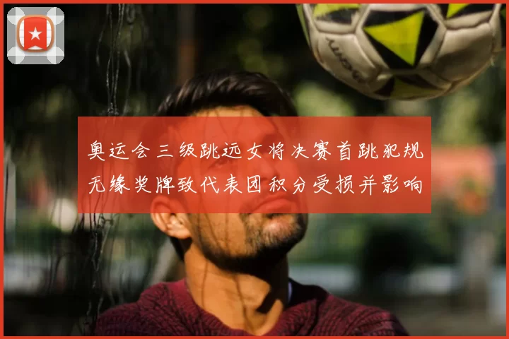 奥运会三级跳远女将决赛首跳犯规无缘奖牌致代表团积分受损并影响名次