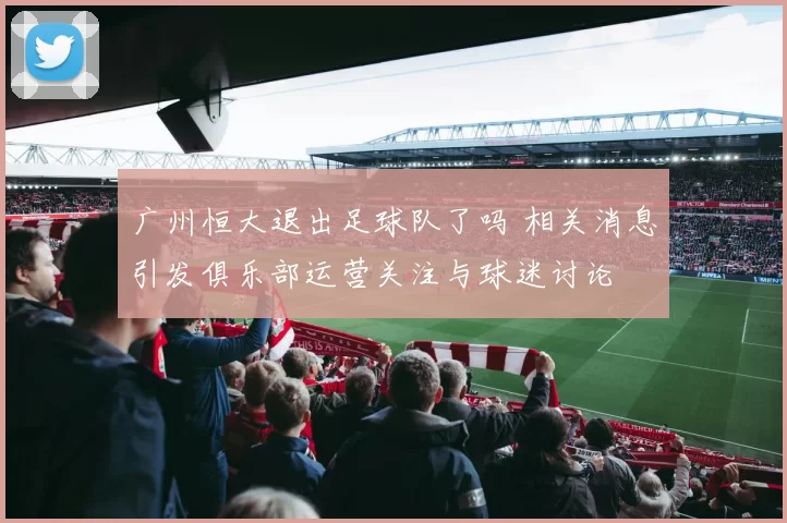 广州恒大退出足球队了吗 相关消息引发俱乐部运营关注与球迷讨论