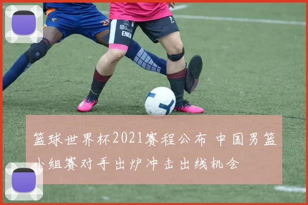 篮球世界杯2021赛程公布 中国男篮小组赛对手出炉冲击出线机会