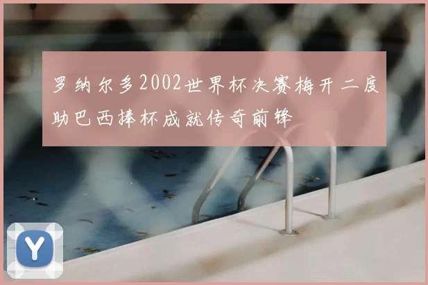 罗纳尔多2002世界杯决赛梅开二度助巴西捧杯成就传奇前锋