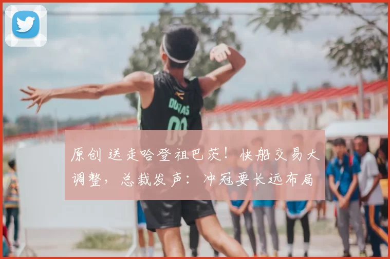 原创 送走哈登祖巴茨！快船交易大调整，总裁发声：冲冠要长远布局